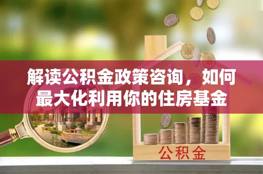 吴中解读公积金政策咨询，如何最大化利用你的住房基金