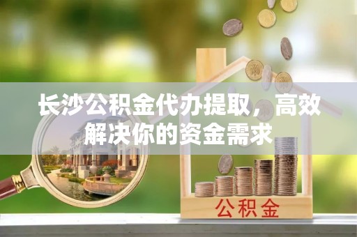 吴中长沙公积金代办提取，高效解决你的资金需求