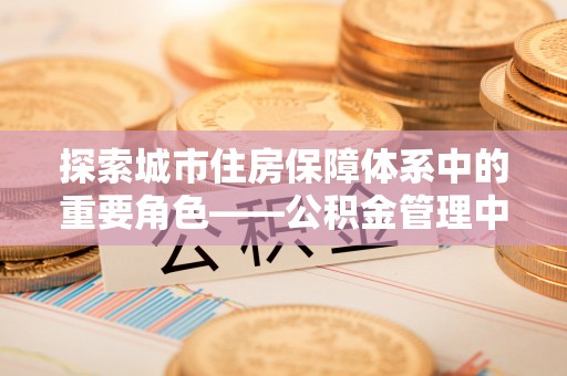 吴中探索城市住房保障体系中的重要角色——公积金管理中心